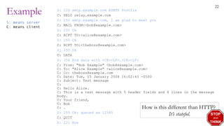22
Example S: 220 smtp.example.com ESMTP Postfix
C: HELO relay.example.com
S: 250 smtp.example.com, I am glad to meet you
C: MAIL FROM:<bob@example.com>
S: 250 Ok
C: RCPT TO:<alice@example.com>
S: 250 Ok
C: RCPT TO:<theboss@example.com>
S: 250 Ok
C: DATA
S: 354 End data with <CR><LF>.<CR><LF>
C: From: "Bob Example" <bob@example.com>
C: To: "Alice Example" <alice@example.com>
C: Cc: theboss@example.com
C: Date: Tue, 15 January 2008 16:02:43 -0500
C: Subject: Test message
C:
C: Hello Alice.
C: This is a test message with 5 header fields and 4 lines in the message
body.
C: Your friend,
C: Bob
C: .
S: 250 Ok: queued as 12345
C: QUIT
S: 221 Bye
S: means server
C: means client
How is this different than HTTP?
It’s stateful. STOP
and
THINK
 