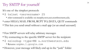 24
Try SMTP for yourself
It’s one of the simplest protocols
• $ telnet <servername> 25
• telnet command is available on murphy.wot.eecs.northwestern.edu.
• enter HELO, MAIL FROM, RCPT TO, DATA, QUIT commands
• This lets you send email without a mail app (or an email account!)
• Few SMTP servers will relay arbitrary messages
• Try connecting to the specific SMTP server for the recipient:
• $ nslookup -type=MX u.northwestern.edu
• Returns: aspmx.l.google.com
• However, your message will likely end up in the “junk” folder
 