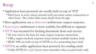 25
Recap
• Application-layer protocols are usually built on top of TCP
• Don’t have to worry about network itself, just create socket connections to
other hosts. The socket hides many details from the app.
• Most applications use a client-server architecture: request-response.
• A peer-to-peer architecture is more scalable, but difficult to organize.
• HTTP was invented for fetching documents from web servers.
• It’s now used as the basis for many request-response interactions.
• URLs, request method, response status, human-readable headers, body
• REST APIs are built on top of HTTP, so it’s a networking layer itself.
• SMTP is an earlier application-layer protocol, for sending email.
• Unlike HTTP, it’s stateful (server must remember what you previously said).
 