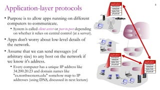 4
Application-layer protocols
• Purpose is to allow apps running on different
computers to communicate.
• System is called client-server or peer-to-peer depending
on whether it relies on central control (at a server).
• Apps don’t worry about low-level details of
the network.
• Assume that we can send messages (of
arbitrary size) to any host on the network if
we know it's address.
• Every computer has a unique IP address like
34.200.20.23 and domain names like
"cs.northwestern.edu" somehow map to IP
addresses (using DNS, discussed in next lecture)
application
transport
network
data link
physical
application
transport
network
data link
physical
application
transport
network
data link
physical
 