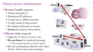 5
Client-server architecture
• Servers: handle requests
• Always powered on
• Permanent IP addresses
• Usually have a DNS hostname
• Usually reside in data centers
• No display, keyboard, or mouse
• Listen for requests from clients.
• Clients: make requests
• Opposite of above, in every way.
• Do not listen for unsolicited messages
• Only accept responses to their requests.
• Do not communicate directly with other
clients. Server must relay messages.
client
client
server
 