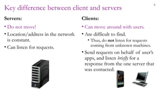 6
Key difference between client and servers
Servers:
• Do not move!
• Location/address in the network
is constant.
• Can listen for requests.
Clients:
• Can move around with users.
• Are difficult to find.
• Thus, do not listen for requests
coming from unknown machines.
• Send requests on behalf of user’s
apps, and listen briefly for a
response from the one server that
was contacted.
 