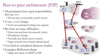 7
Peer-to-peer architecture (P2P)
• All participants have equal responsibilities,
thus are peers.
• Do not rely on powerful, central servers
• A very scalable design.
• Each new participant brings new capacity
• But there are many difficulties:
• Hosts join and leave the network (churn).
• IP addresses change.
• Firewalls may block access to peers.
• Edge networks have limited upload speed.
• Uses kind of centralized directory/tracker.
• Examples: BitTorrent, Skype
• Might also think of SMTP as P2P
peer
peer
peer
peer
peer
 