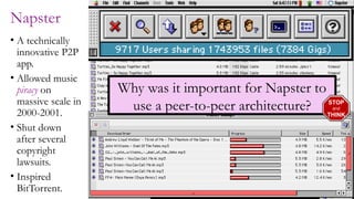 8
Napster
• A technically
innovative P2P
app.
• Allowed music
piracy on
massive scale in
2000-2001.
• Shut down
after several
copyright
lawsuits.
• Inspired
BitTorrent.
Why was it important for Napster to
use a peer-to-peer architecture? STOP
and
THINK
 