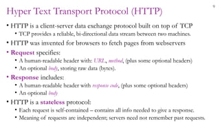 9
Hyper Text Transport Protocol (HTTP)
• HTTP is a client-server data exchange protocol built on top of TCP
• TCP provides a reliable, bi-directional data stream between two machines.
• HTTP was invented for browsers to fetch pages from webservers
• Request specifies:
• A human-readable header with: URL, method, (plus some optional headers)
• An optional body, storing raw data (bytes).
• Response includes:
• A human-readable header with response code, (plus some optional headers)
• An optional body
• HTTP is a stateless protocol:
• Each request is self-contained – contains all info needed to give a response.
• Meaning of requests are independent; servers need not remember past requests.
 
