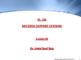 IS - 332

DECISION SUPPORT SYSTEMS



        Lecture 03


    Dr. Abdul Rauf Baig


                          Second Semester 2010-2011   1
 