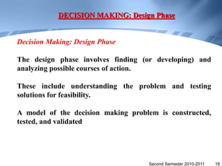 DECISION MAKING: Design Phase


Decision Making: Design Phase

The design phase involves finding (or developing) and
analyzing possible courses of action.

These include understanding the problem and testing
solutions for feasibility.

A model of the decision making problem is constructed,
tested, and validated




                                    Second Semester 2010-2011   18
 