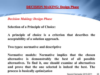 DECISION MAKING: Design Phase


Decision Making: Design Phase

Selection of a Principle of Choice:

A principle of choice is a criterion that describes the
acceptability of a solution approach.

Two types: normative and descriptive

Normative models: Normative implies that the chosen
alternative is demonstrably the best of all possible
alternatives. To find it, one should examine al alternatives
and prove that the one selected is indeed the best. The
process is basically optimization
                                        Second Semester 2010-2011   26
 
