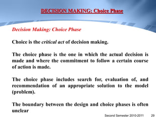 DECISION MAKING: Choice Phase


Decision Making: Choice Phase

Choice is the critical act of decision making.

The choice phase is the one in which the actual decision is
made and where the commitment to follow a certain course
of action is made.

The choice phase includes search for, evaluation of, and
recommendation of an appropriate solution to the model
(problem).

The boundary between the design and choice phases is often
unclear
                                            Second Semester 2010-2011   29
 