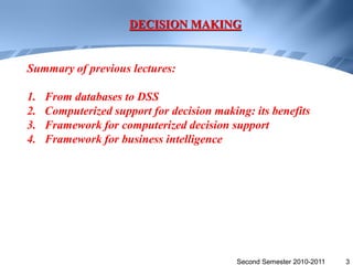 DECISION MAKING


Summary of previous lectures:

1.   From databases to DSS
2.   Computerized support for decision making: its benefits
3.   Framework for computerized decision support
4.   Framework for business intelligence




                                            Second Semester 2010-2011   3
 