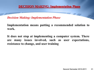 DECISION MAKING: Implementation Phase


Decision Making: Implementation Phase

Implementation means putting a recommended solution to
work.

It does not stop at implementing a computer system. There
are many issues involved, such as user expectations,
resistance to change, and user training




                                        Second Semester 2010-2011   31
 
