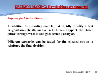 DECISION MAKING: How decisions are supported


Support for Choice Phase

In addition to providing models that rapidly identify a best
or good-enough alternative, a DSS can support the choice
phase through what-if and goal seeking analyses

Different scenarios can be tested for the selected option to
reinforce the final decision




                                        Second Semester 2010-2011   35
 