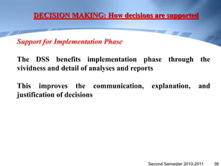 DECISION MAKING: How decisions are supported


Support for Implementation Phase

The DSS benefits implementation phase through the
vividness and detail of analyses and reports

This improves the communication,    explanation,         and
justification of decisions




                                   Second Semester 2010-2011   36
 