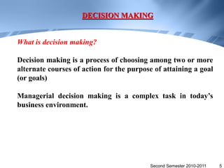 DECISION MAKING


What is decision making?

Decision making is a process of choosing among two or more
alternate courses of action for the purpose of attaining a goal
(or goals)

Managerial decision making is a complex task in today’s
business environment.




                                          Second Semester 2010-2011   5
 