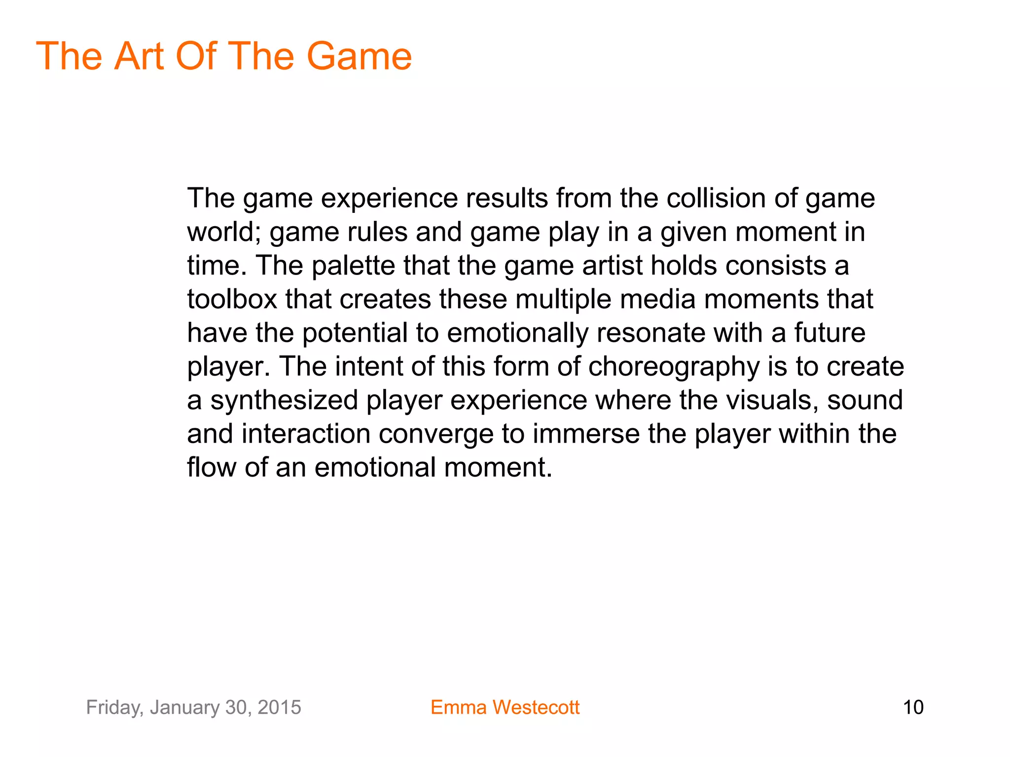 Friday, January 30, 2015 Emma Westecott 10Friday, January 30, 2015 Emma Westecott 10
The Art Of The Game
The game experience results from the collision of game
world; game rules and game play in a given moment in
time. The palette that the game artist holds consists a
toolbox that creates these multiple media moments that
have the potential to emotionally resonate with a future
player. The intent of this form of choreography is to create
a synthesized player experience where the visuals, sound
and interaction converge to immerse the player within the
flow of an emotional moment.
 