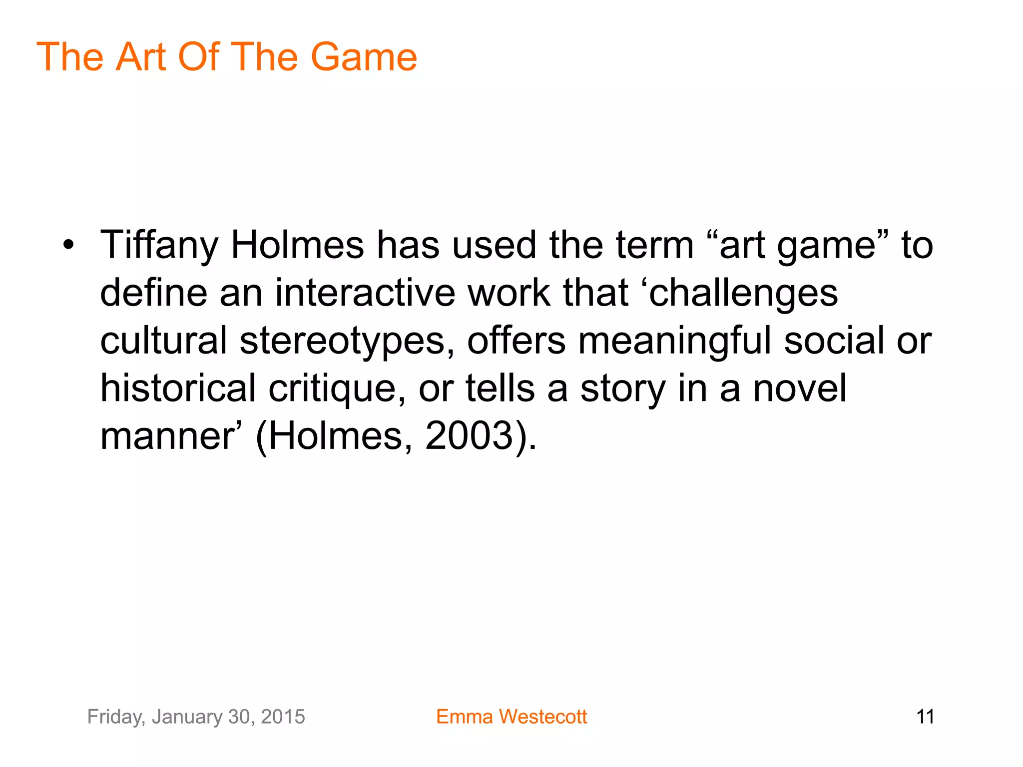 Friday, January 30, 2015 Emma Westecott 11Friday, January 30, 2015 Emma Westecott 11
The Art Of The Game
• Tiffany Holmes has used the term “art game” to
define an interactive work that ‘challenges
cultural stereotypes, offers meaningful social or
historical critique, or tells a story in a novel
manner’ (Holmes, 2003).
 