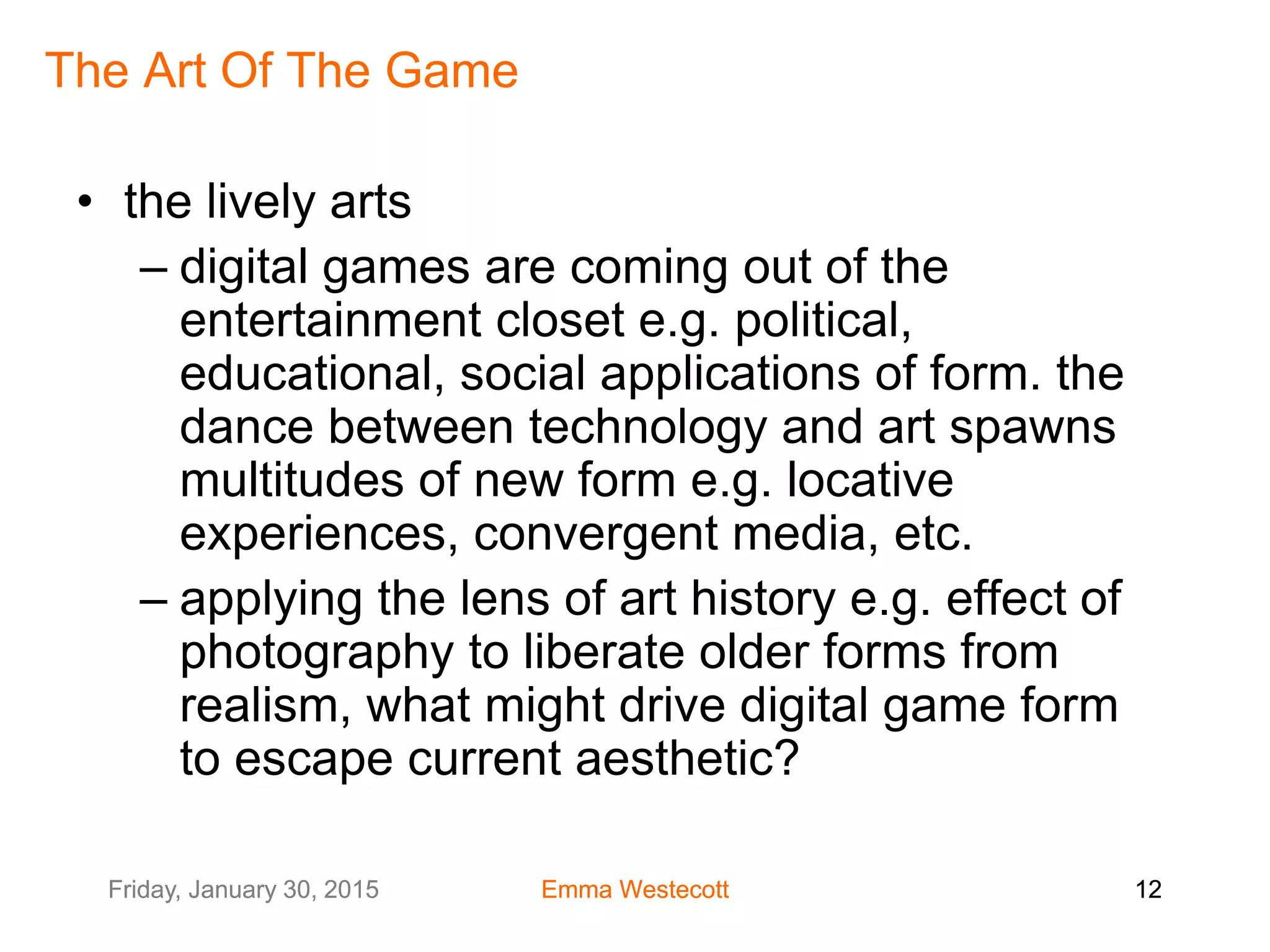 Friday, January 30, 2015 Emma Westecott 12Friday, January 30, 2015 Emma Westecott 12
The Art Of The Game
• the lively arts
– digital games are coming out of the
entertainment closet e.g. political,
educational, social applications of form. the
dance between technology and art spawns
multitudes of new form e.g. locative
experiences, convergent media, etc.
– applying the lens of art history e.g. effect of
photography to liberate older forms from
realism, what might drive digital game form
to escape current aesthetic?
 