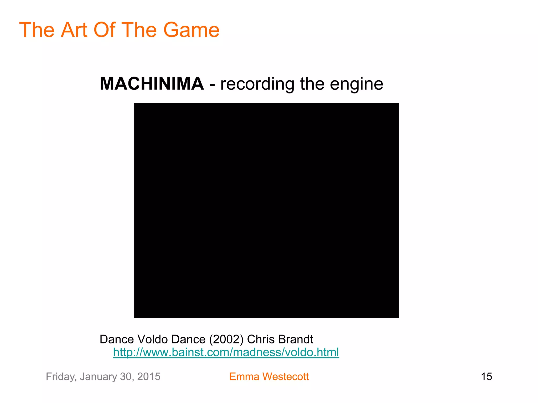 Friday, January 30, 2015 Emma Westecott 15Friday, January 30, 2015 Emma Westecott 15
The Art Of The Game
MACHINIMA - recording the engine
Dance Voldo Dance (2002) Chris Brandt
http://www.bainst.com/madness/voldo.html
 