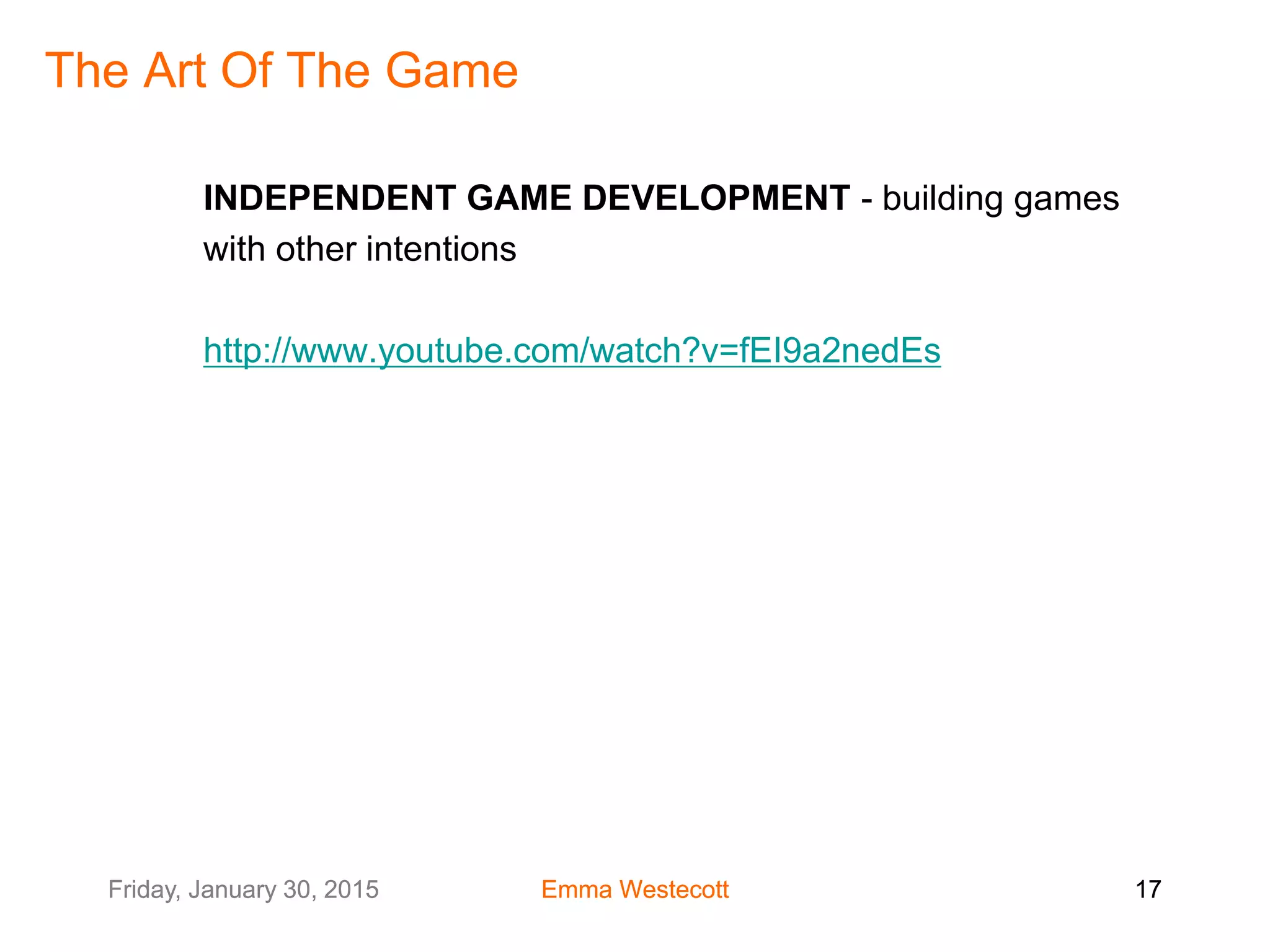 Friday, January 30, 2015 Emma Westecott 17Friday, January 30, 2015 Emma Westecott 17
The Art Of The Game
INDEPENDENT GAME DEVELOPMENT - building games
with other intentions
http://www.youtube.com/watch?v=fEI9a2nedEs
 