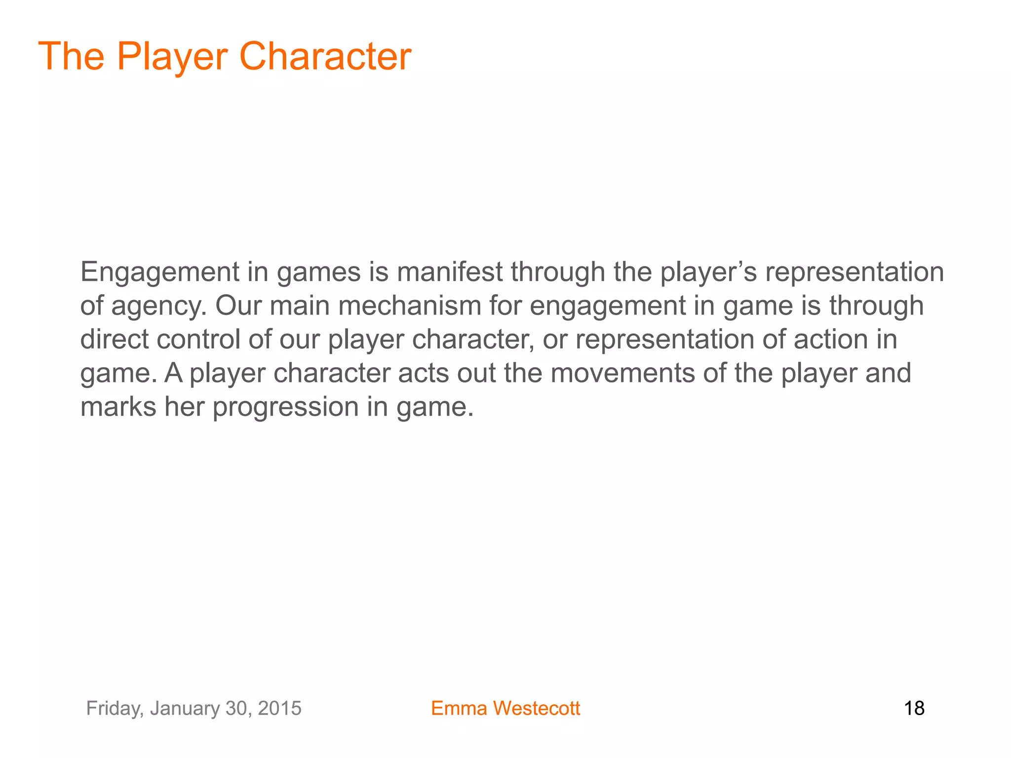 Friday, January 30, 2015 Emma Westecott 18Friday, January 30, 2015 Emma Westecott 18
Engagement in games is manifest through the player’s representation
of agency. Our main mechanism for engagement in game is through
direct control of our player character, or representation of action in
game. A player character acts out the movements of the player and
marks her progression in game.
The Player Character
 