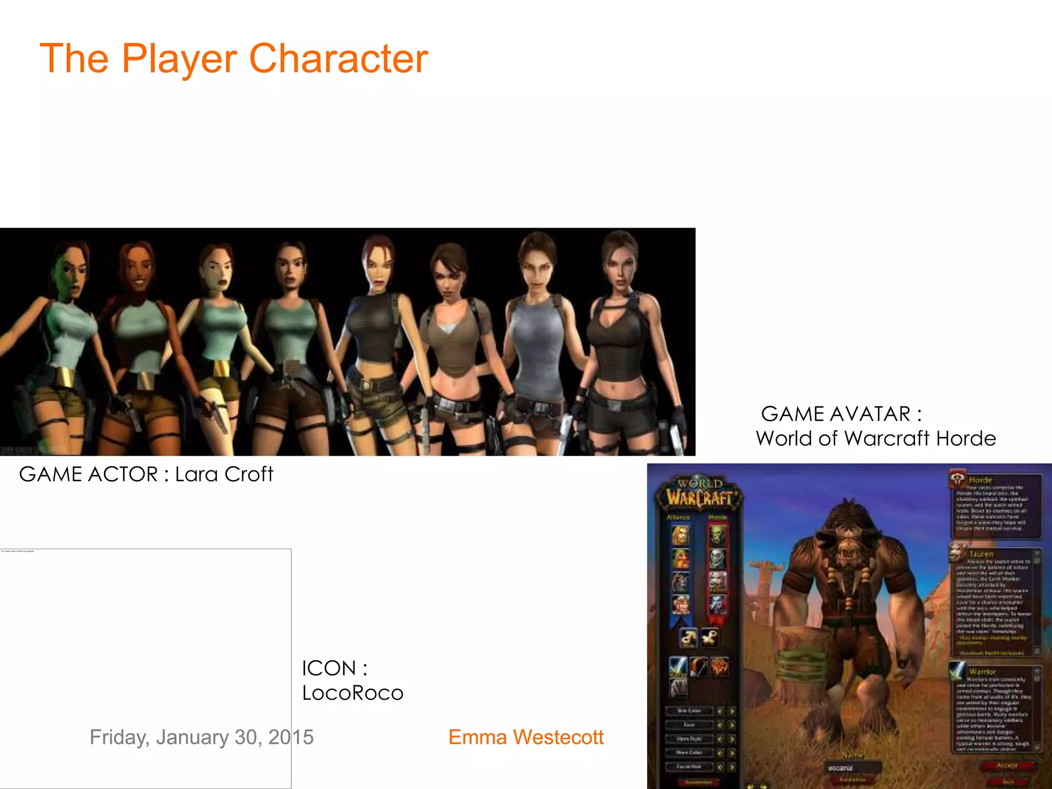 Friday, January 30, 2015 Emma Westecott 22Friday, January 30, 2015 Emma Westecott 22
GAME ACTOR : Lara Croft
GAME AVATAR :
World of Warcraft Horde
ICON :
LocoRoco
The Player Character
 