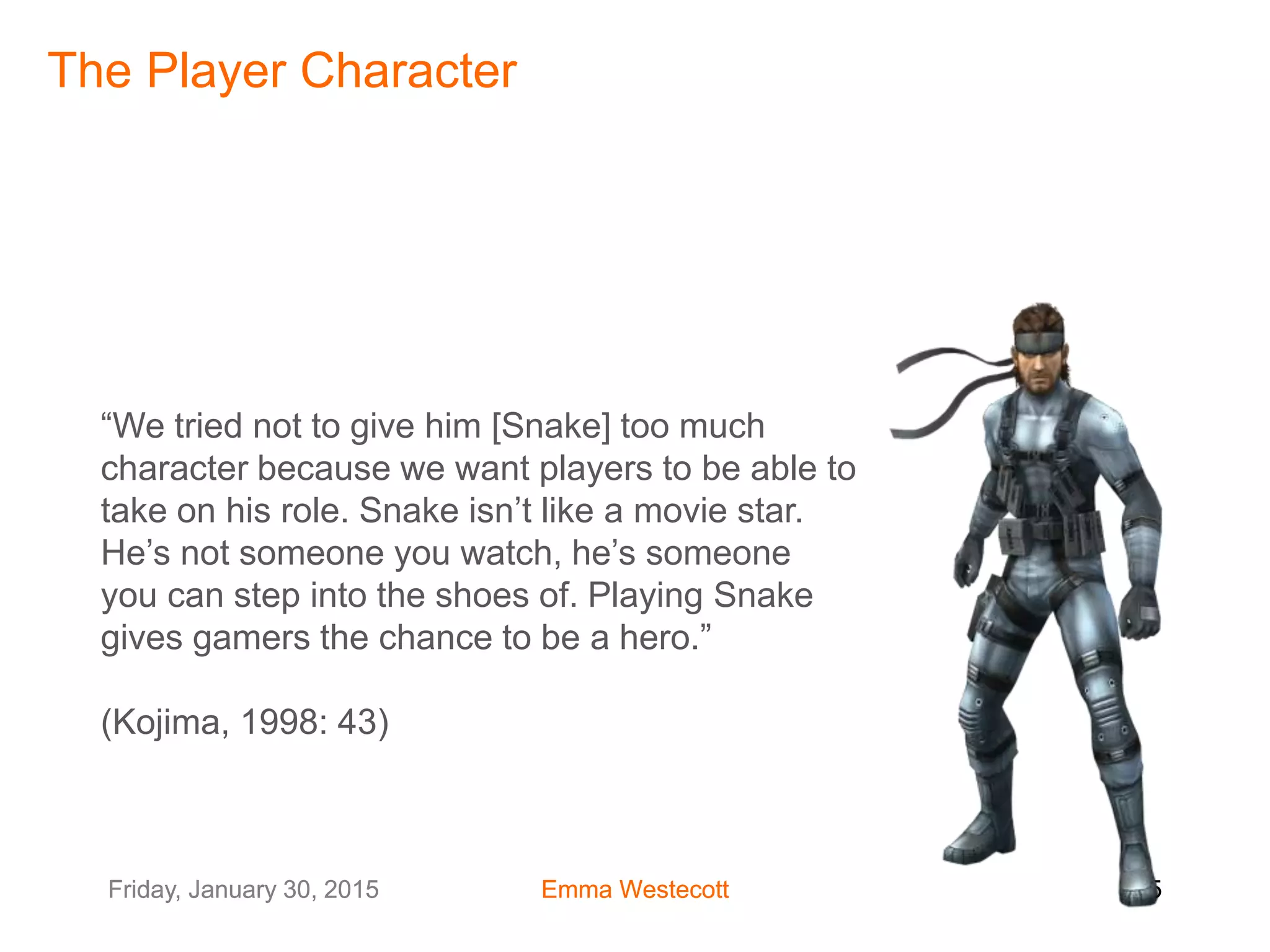 Friday, January 30, 2015 Emma Westecott 25Friday, January 30, 2015 Emma Westecott 25
“We tried not to give him [Snake] too much
character because we want players to be able to
take on his role. Snake isn’t like a movie star.
He’s not someone you watch, he’s someone
you can step into the shoes of. Playing Snake
gives gamers the chance to be a hero.”
(Kojima, 1998: 43)
The Player Character
 