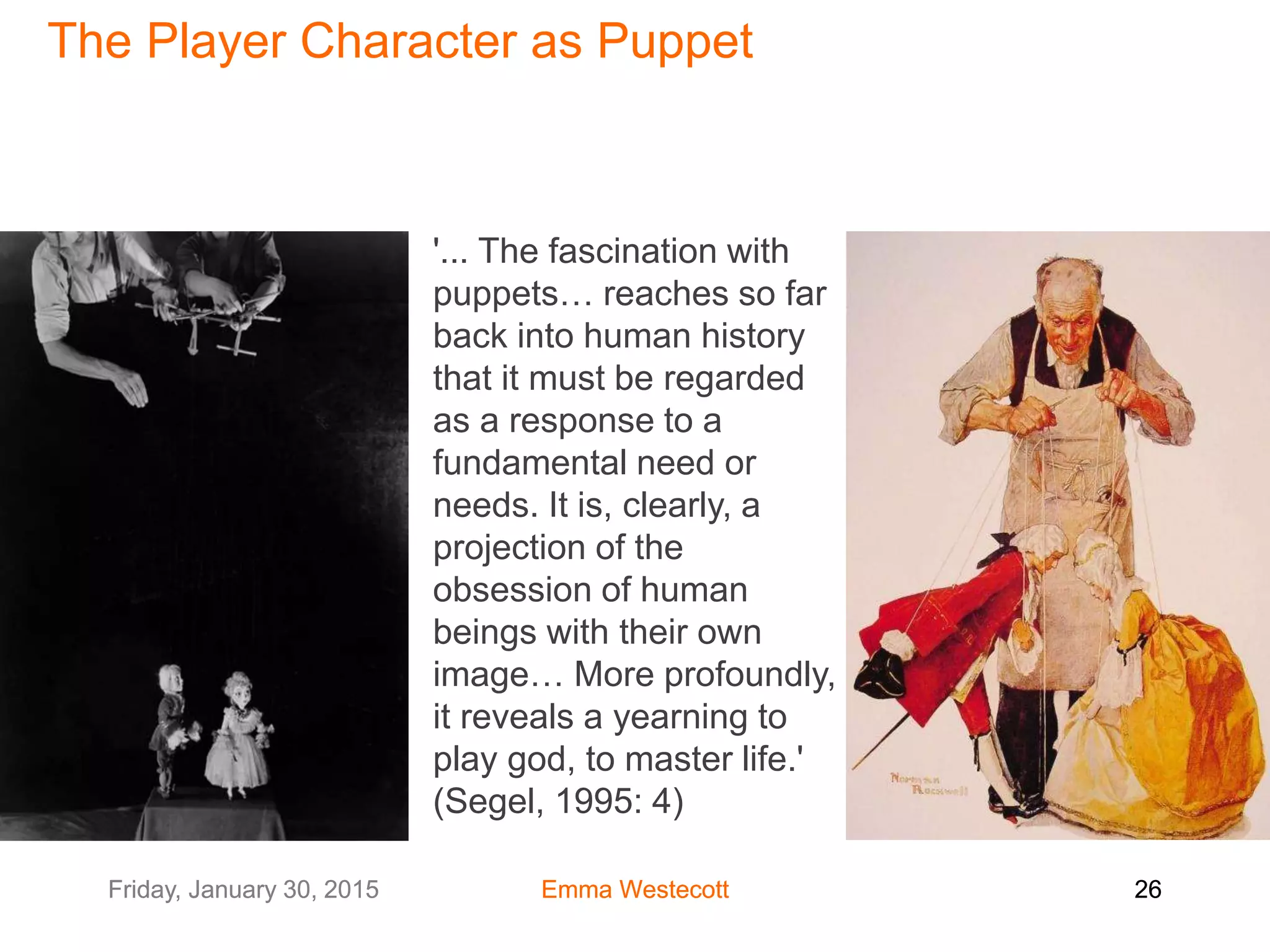 Friday, January 30, 2015 Emma Westecott 26Friday, January 30, 2015 Emma Westecott 26
'... The fascination with
puppets… reaches so far
back into human history
that it must be regarded
as a response to a
fundamental need or
needs. It is, clearly, a
projection of the
obsession of human
beings with their own
image… More profoundly,
it reveals a yearning to
play god, to master life.'
(Segel, 1995: 4)
The Player Character as Puppet
 
