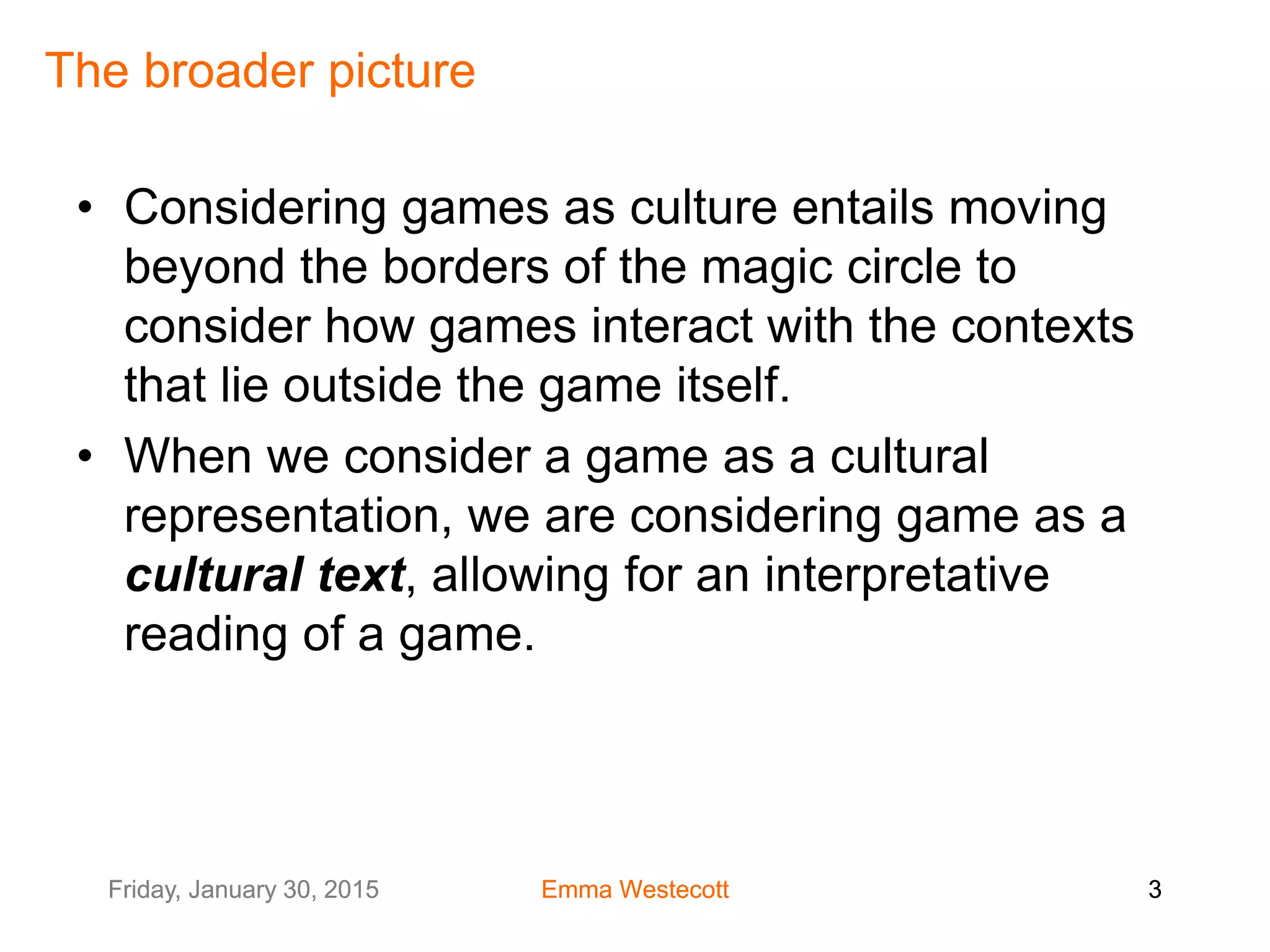 Friday, January 30, 2015 Emma Westecott 3Friday, January 30, 2015 Emma Westecott 3
The broader picture
• Considering games as culture entails moving
beyond the borders of the magic circle to
consider how games interact with the contexts
that lie outside the game itself.
• When we consider a game as a cultural
representation, we are considering game as a
cultural text, allowing for an interpretative
reading of a game.
 