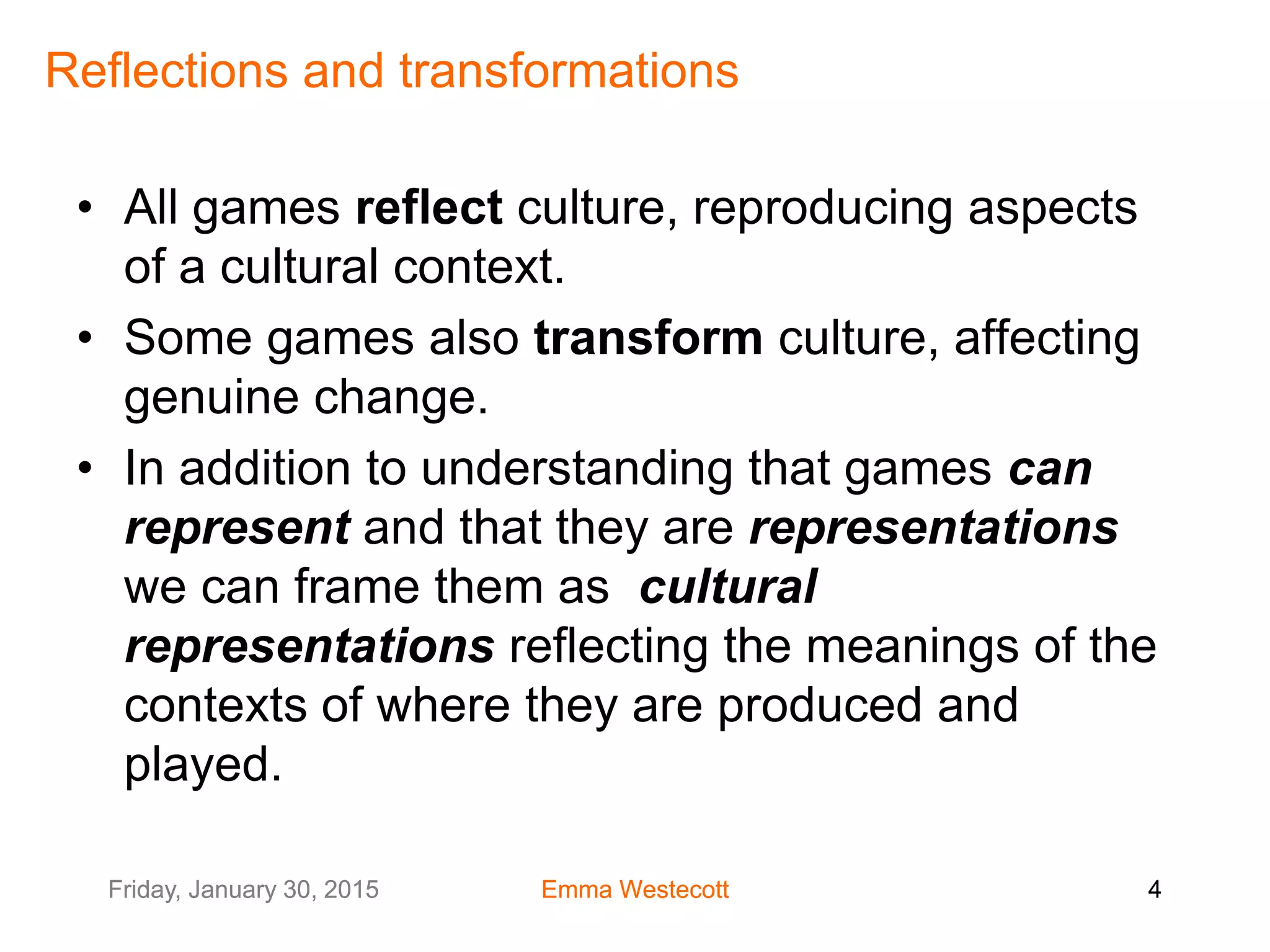 Friday, January 30, 2015 Emma Westecott 4Friday, January 30, 2015 Emma Westecott 4
Reflections and transformations
• All games reflect culture, reproducing aspects
of a cultural context.
• Some games also transform culture, affecting
genuine change.
• In addition to understanding that games can
represent and that they are representations
we can frame them as cultural
representations reflecting the meanings of the
contexts of where they are produced and
played.
 