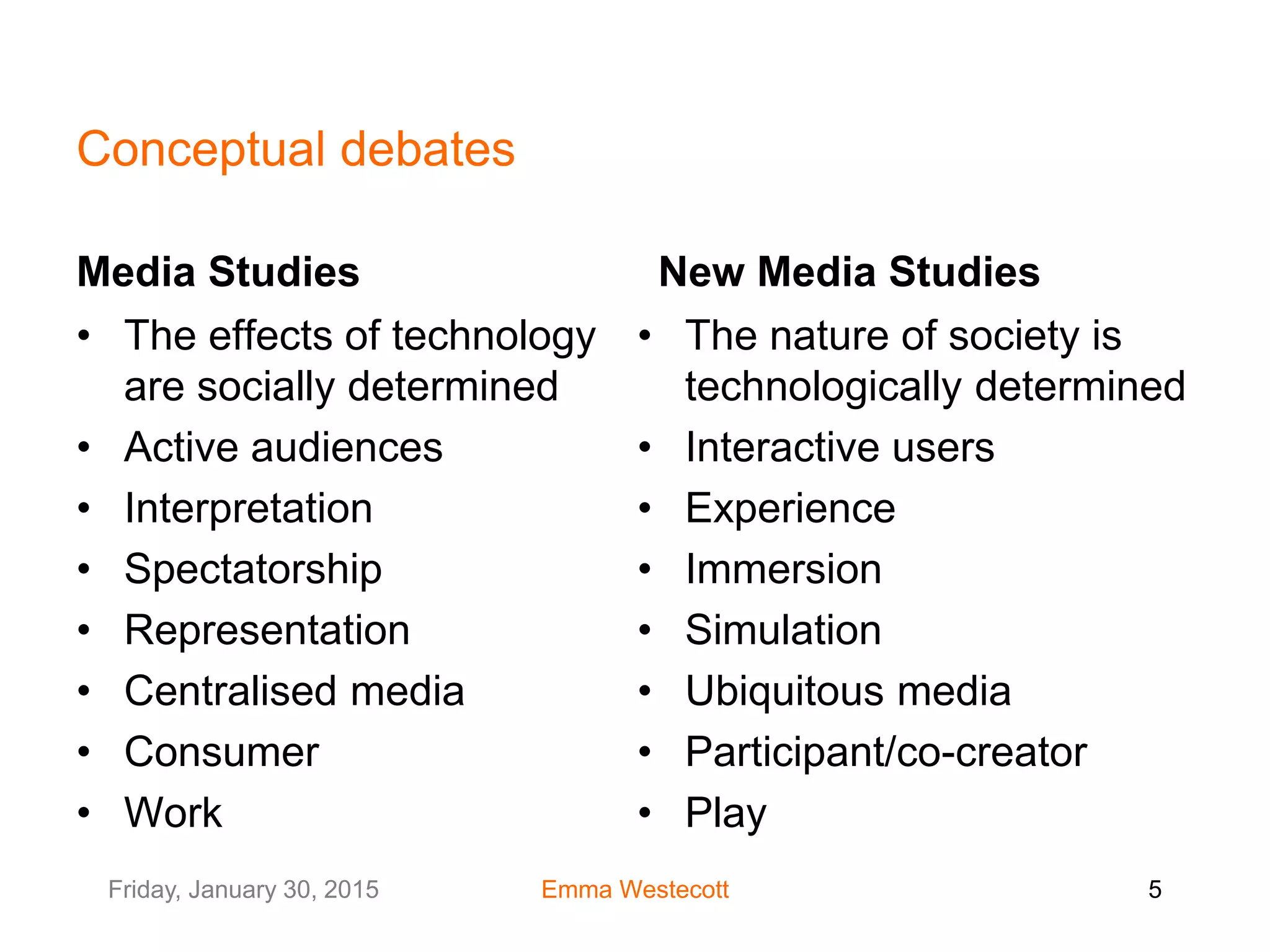 Friday, January 30, 2015 Emma Westecott 5
Conceptual debates
Media Studies
• The effects of technology
are socially determined
• Active audiences
• Interpretation
• Spectatorship
• Representation
• Centralised media
• Consumer
• Work
New Media Studies
• The nature of society is
technologically determined
• Interactive users
• Experience
• Immersion
• Simulation
• Ubiquitous media
• Participant/co-creator
• Play
 