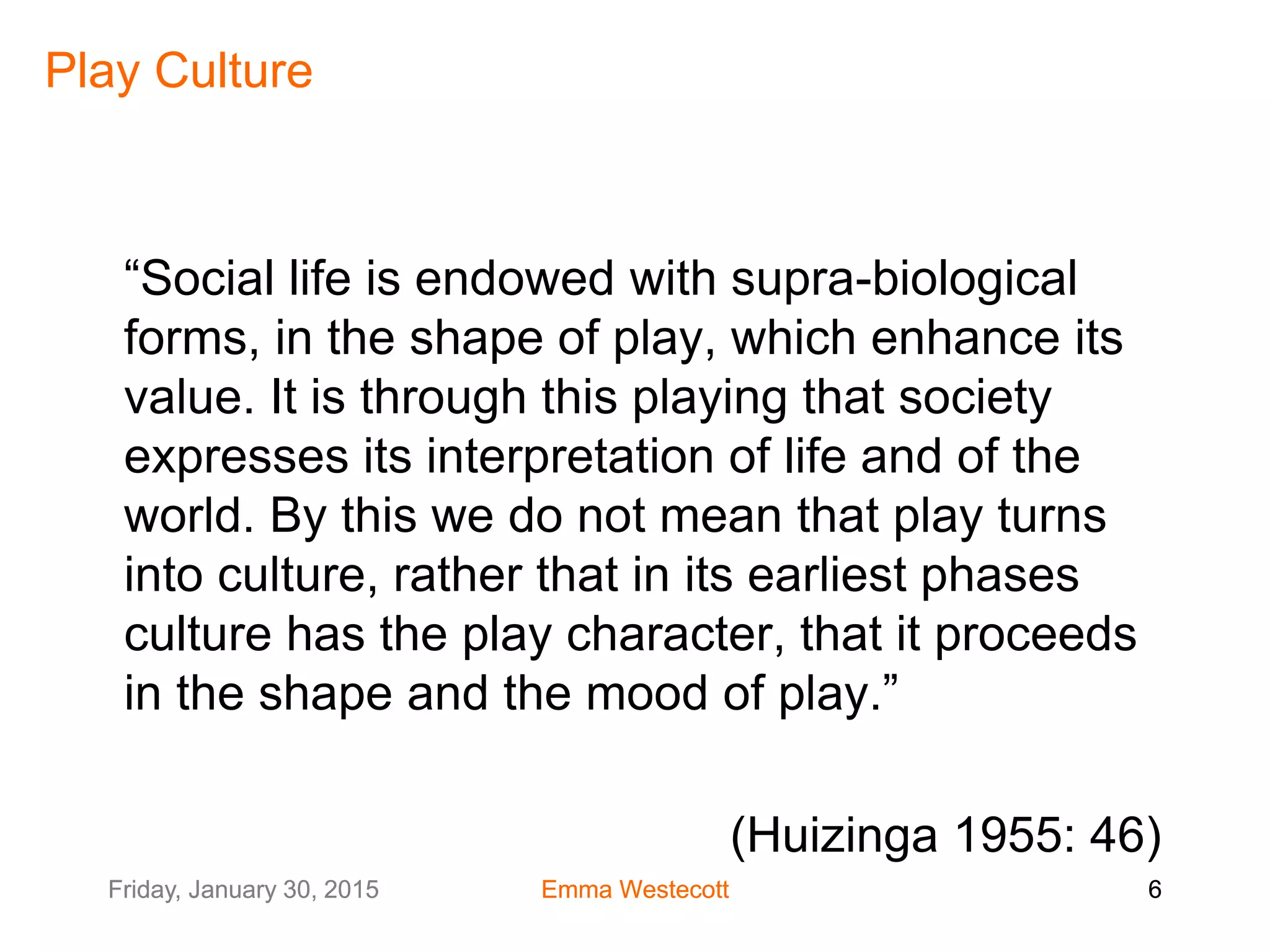 Friday, January 30, 2015 Emma Westecott 6Friday, January 30, 2015 Emma Westecott 6
Play Culture
“Social life is endowed with supra-biological
forms, in the shape of play, which enhance its
value. It is through this playing that society
expresses its interpretation of life and of the
world. By this we do not mean that play turns
into culture, rather that in its earliest phases
culture has the play character, that it proceeds
in the shape and the mood of play.”
(Huizinga 1955: 46)
 