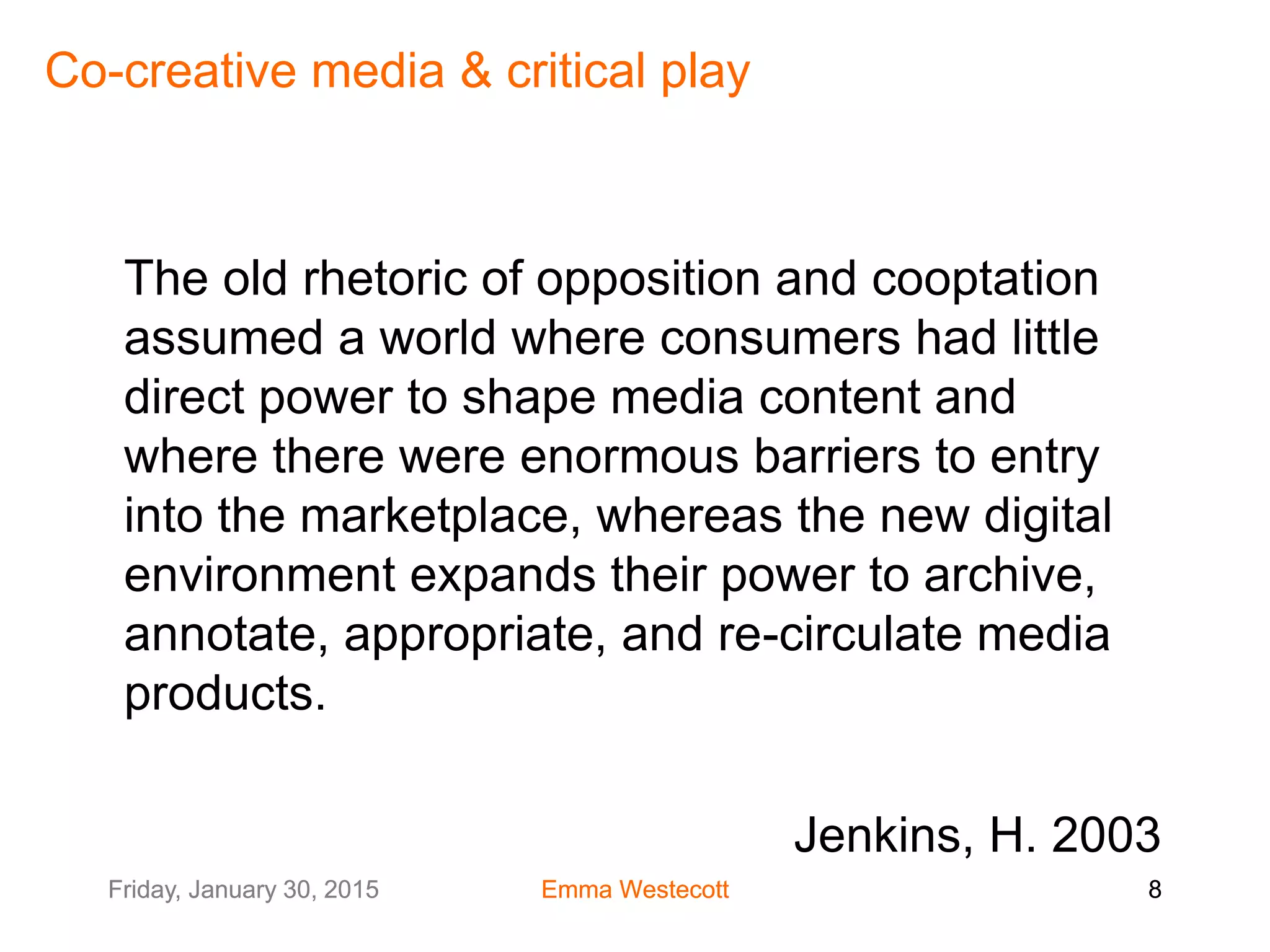 Friday, January 30, 2015 Emma Westecott 8Friday, January 30, 2015 Emma Westecott 8
Co-creative media & critical play
The old rhetoric of opposition and cooptation
assumed a world where consumers had little
direct power to shape media content and
where there were enormous barriers to entry
into the marketplace, whereas the new digital
environment expands their power to archive,
annotate, appropriate, and re-circulate media
products.
Jenkins, H. 2003
 
