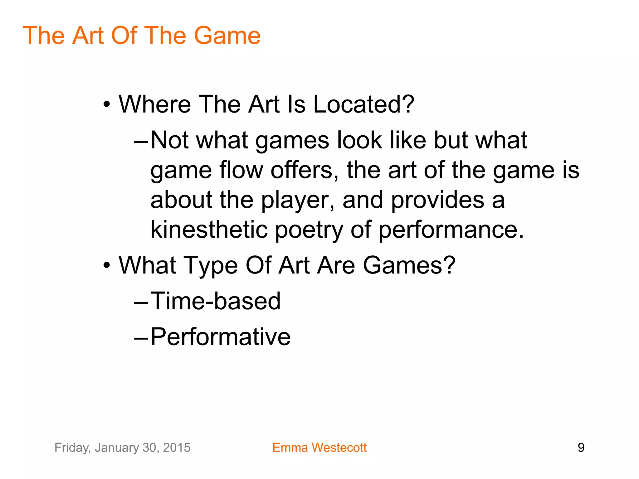 Friday, January 30, 2015 Emma Westecott 9Friday, January 30, 2015 Emma Westecott 9
The Art Of The Game
• Where The Art Is Located?
–Not what games look like but what
game flow offers, the art of the game is
about the player, and provides a
kinesthetic poetry of performance.
• What Type Of Art Are Games?
–Time-based
–Performative
 
