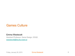 Friday, January 30, 2015 Emma Westecott 1
Games Culture
Emma Westecott
Assistant Professor: Game Design, OCAD
ewestecott@faculty.ocad.ca
 