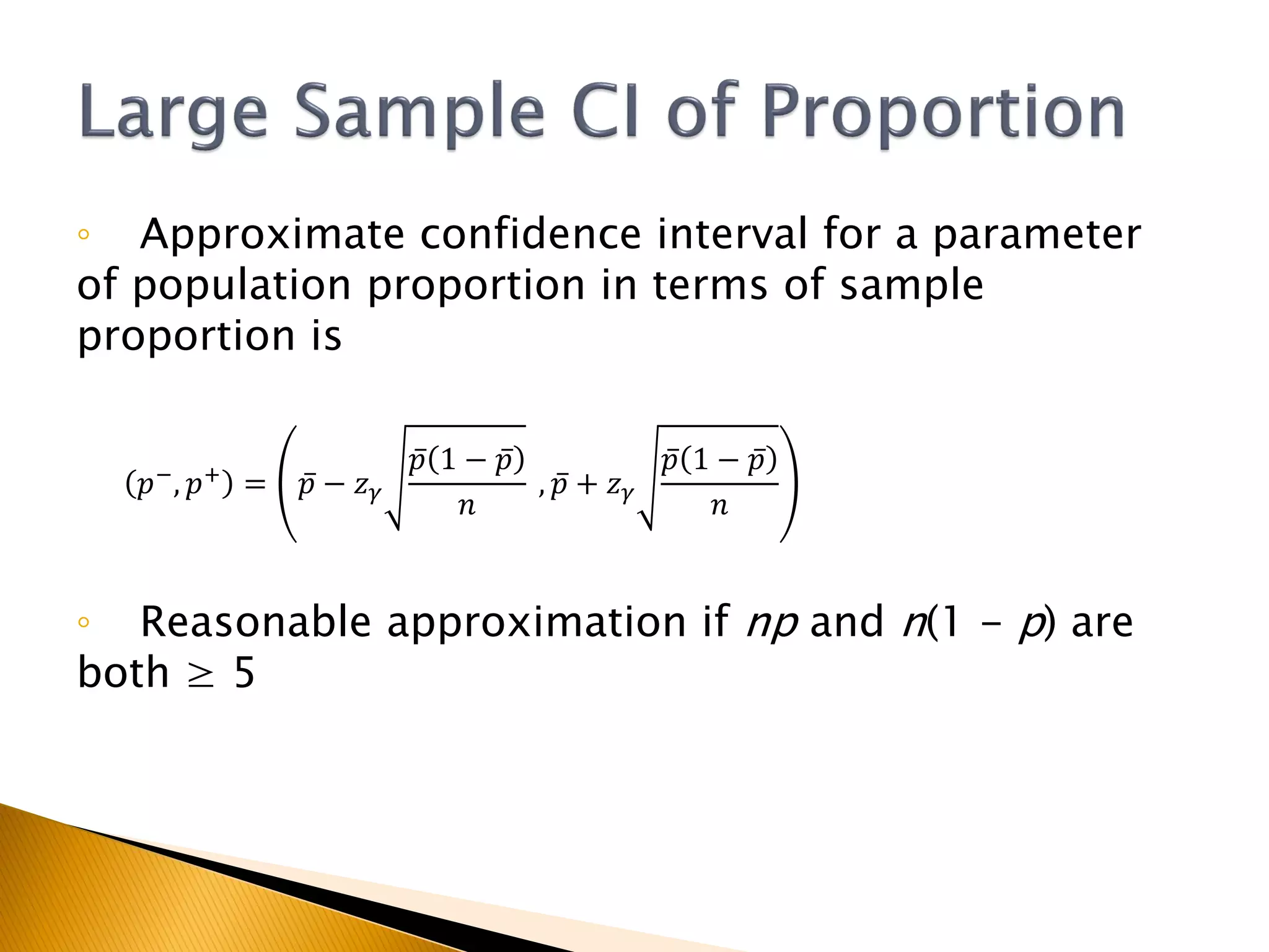 ◦ Approximate confidence interval for a parameter
of population proportion in terms of sample
proportion is
𝑝−
, 𝑝+
= 𝑝 − 𝑧 𝛾
𝑝 1 − 𝑝
𝑛
, 𝑝 + 𝑧 𝛾
𝑝 1 − 𝑝
𝑛
◦ Reasonable approximation if np and n(1 - p) are
both ≥ 5
 