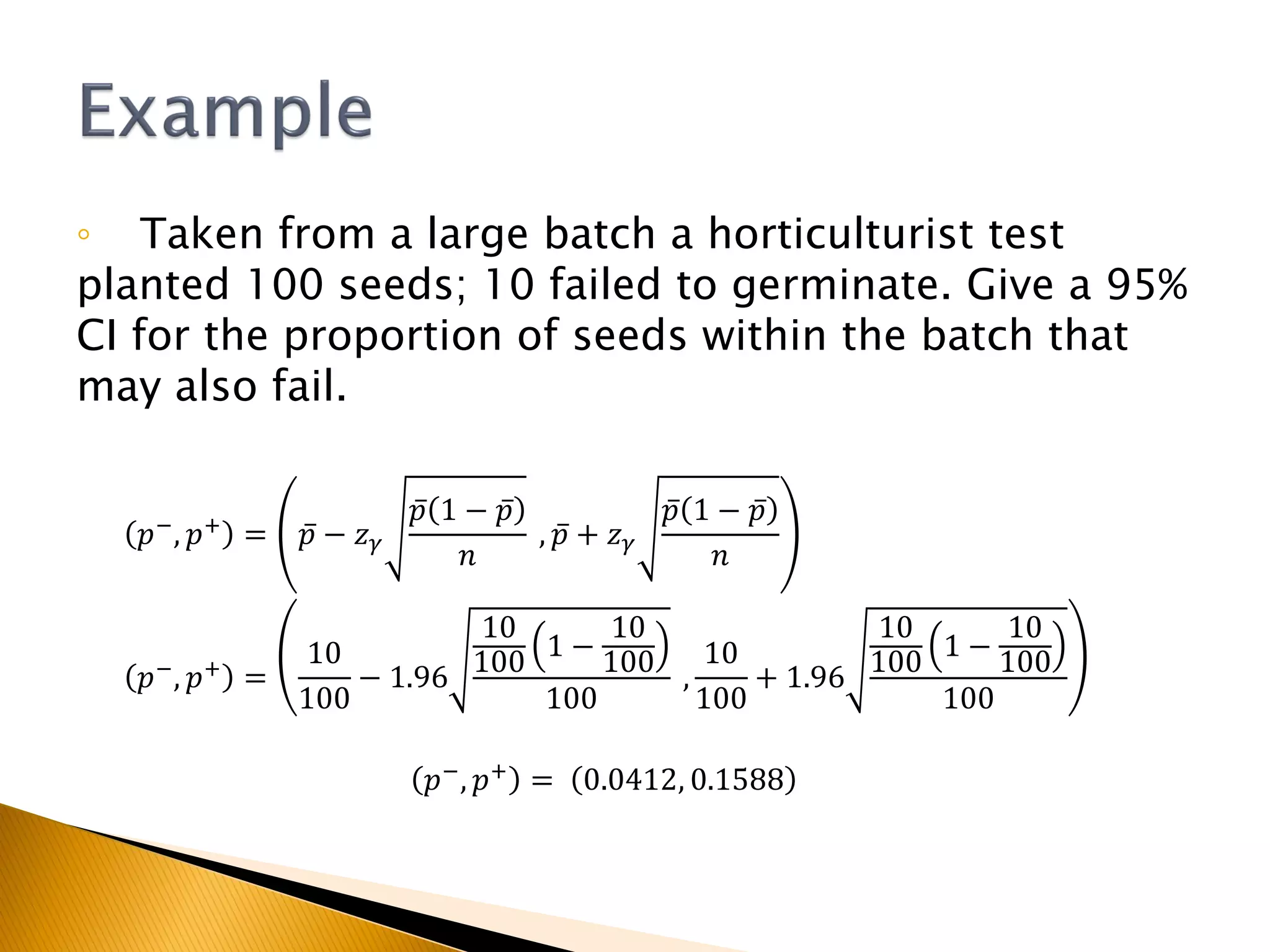 ◦ Taken from a large batch a horticulturist test
planted 100 seeds; 10 failed to germinate. Give a 95%
CI for the proportion of seeds within the batch that
may also fail.
𝑝−
, 𝑝+
= 𝑝 − 𝑧 𝛾
𝑝 1 − 𝑝
𝑛
, 𝑝 + 𝑧 𝛾
𝑝 1 − 𝑝
𝑛
𝑝−
, 𝑝+
=
10
100
− 1.96
10
100
1 −
10
100
100
,
10
100
+ 1.96
10
100
1 −
10
100
100
𝑝−, 𝑝+ = 0.0412, 0.1588
 