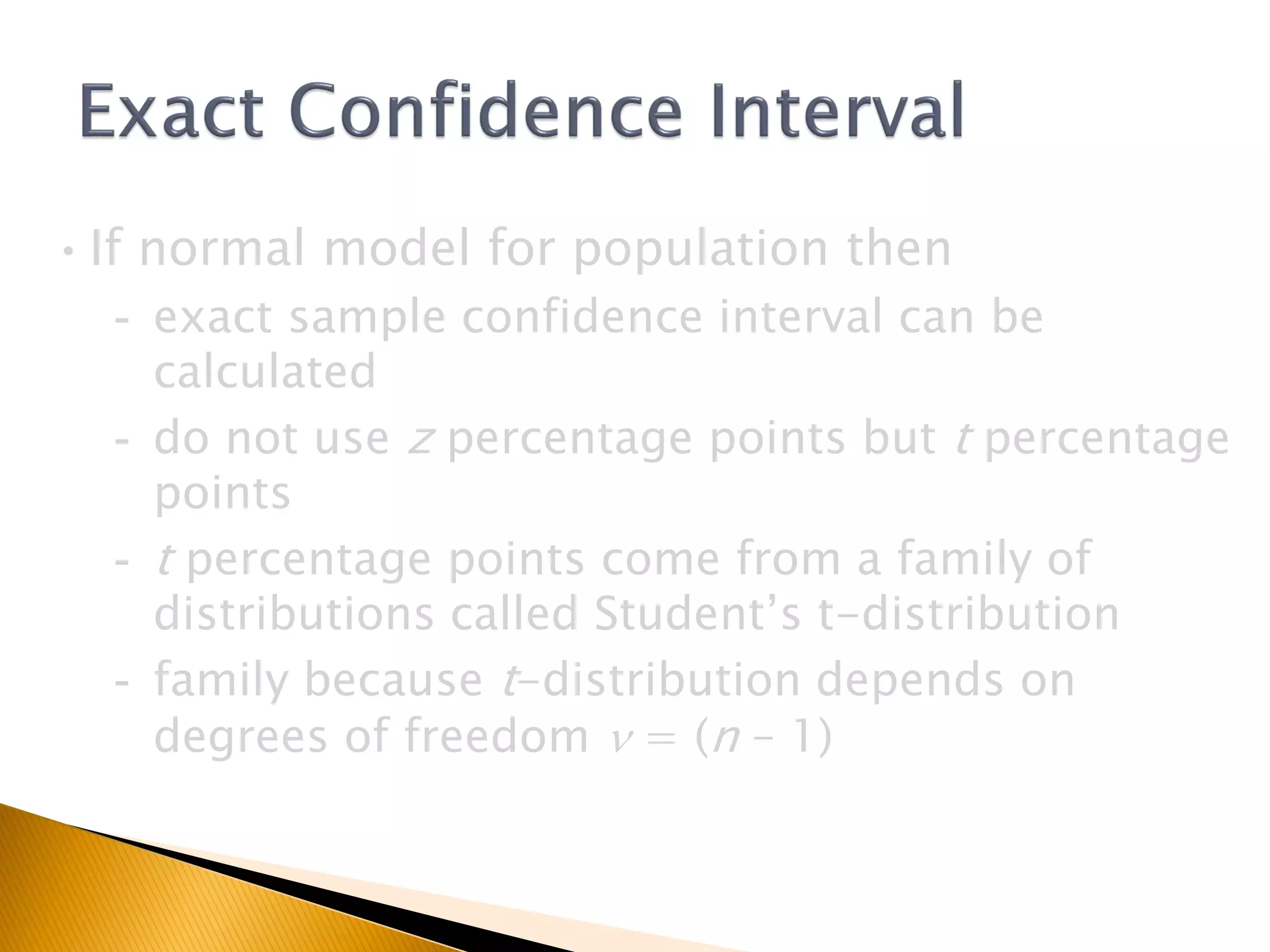 •If normal model for population then
- exact sample confidence interval can be
calculated
- do not use z percentage points but t percentage
points
- t percentage points come from a family of
distributions called Student’s t-distribution
- family because t-distribution depends on
degrees of freedom n = (n – 1)
 