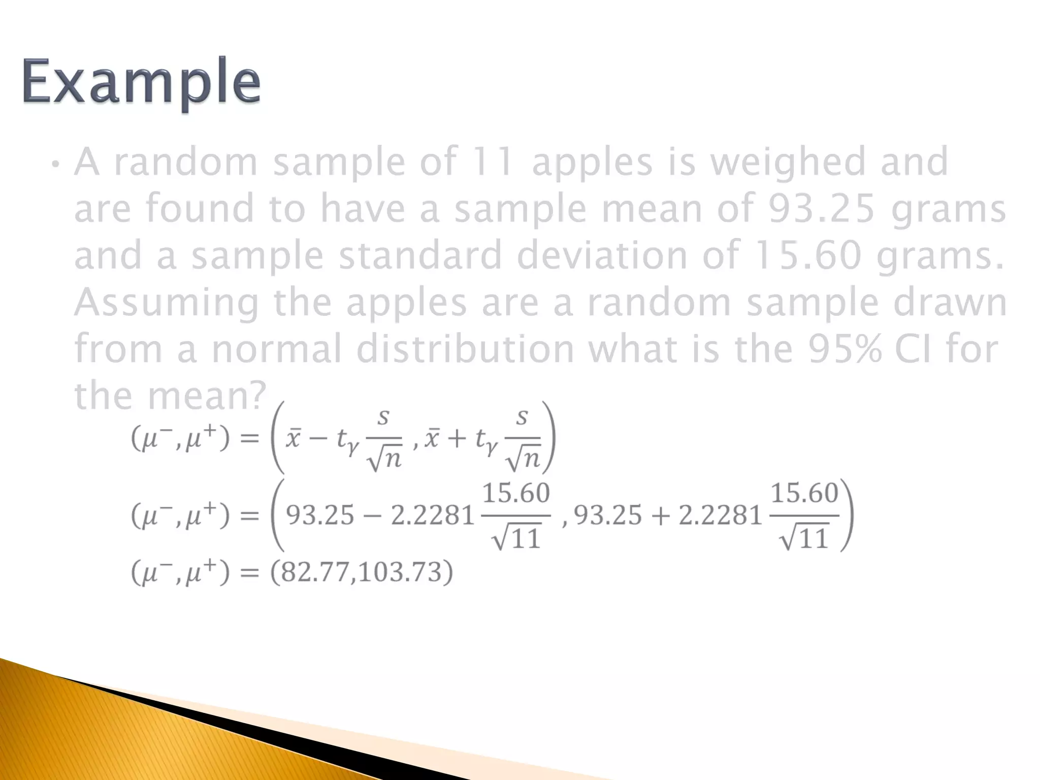 •A random sample of 11 apples is weighed and
are found to have a sample mean of 93.25 grams
and a sample standard deviation of 15.60 grams.
Assuming the apples are a random sample drawn
from a normal distribution what is the 95% CI for
the mean?
 