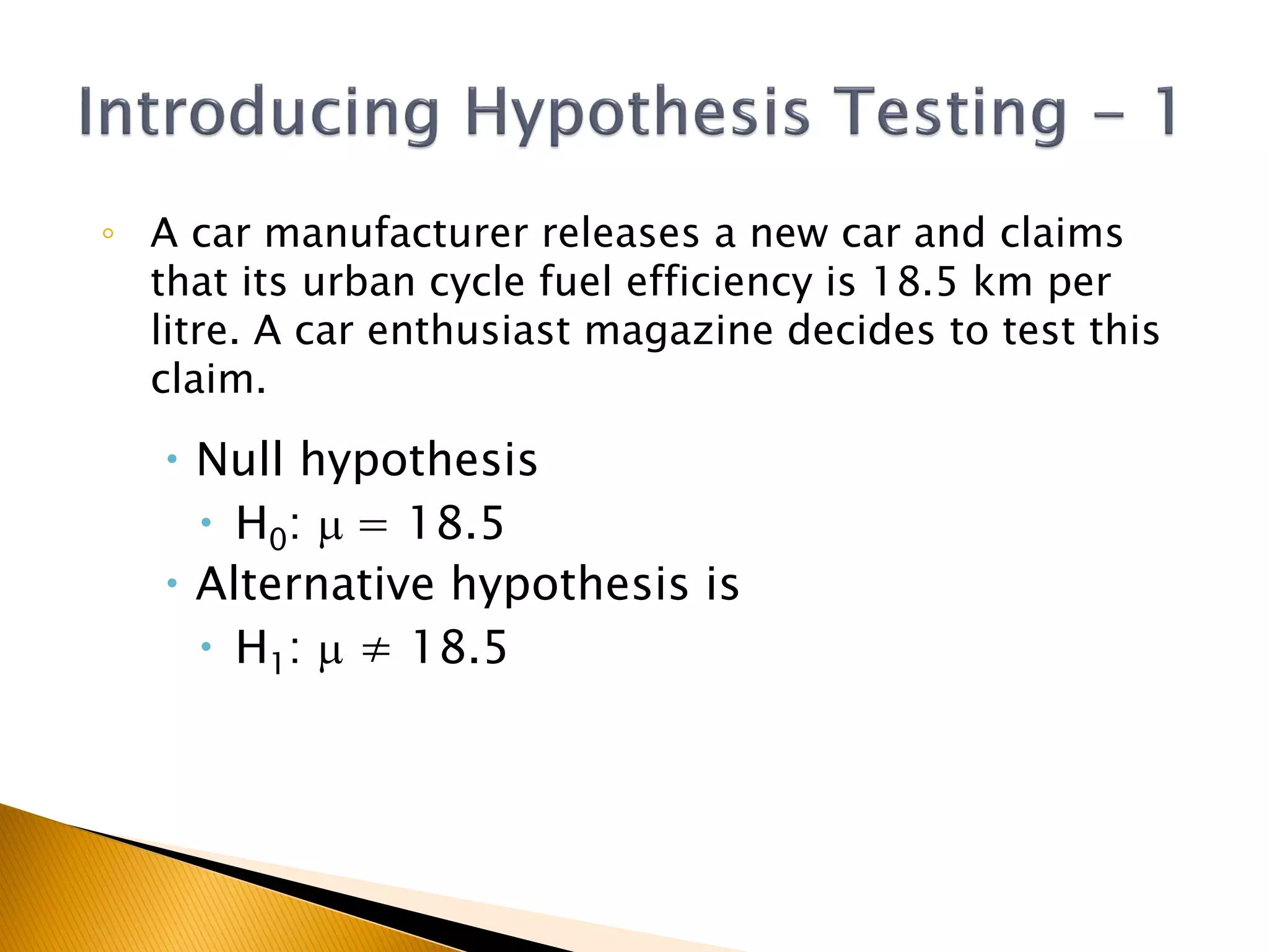◦ A car manufacturer releases a new car and claims
that its urban cycle fuel efficiency is 18.5 km per
litre. A car enthusiast magazine decides to test this
claim.
 Null hypothesis
 H0: m = 18.5
 Alternative hypothesis is
 H1: m ≠ 18.5
 
