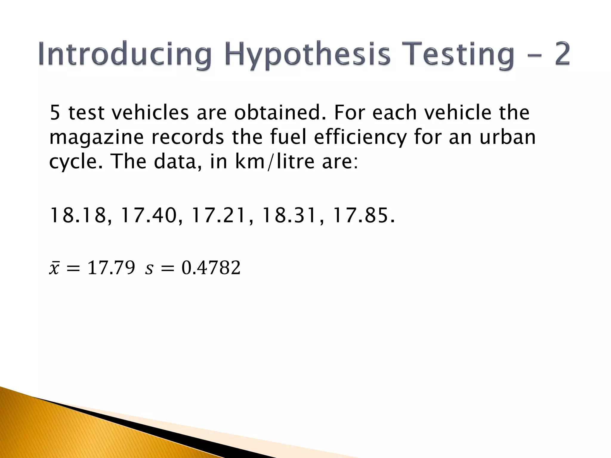 5 test vehicles are obtained. For each vehicle the
magazine records the fuel efficiency for an urban
cycle. The data, in km/litre are:
18.18, 17.40, 17.21, 18.31, 17.85.
𝑥 = 17.79 𝑠 = 0.4782
 