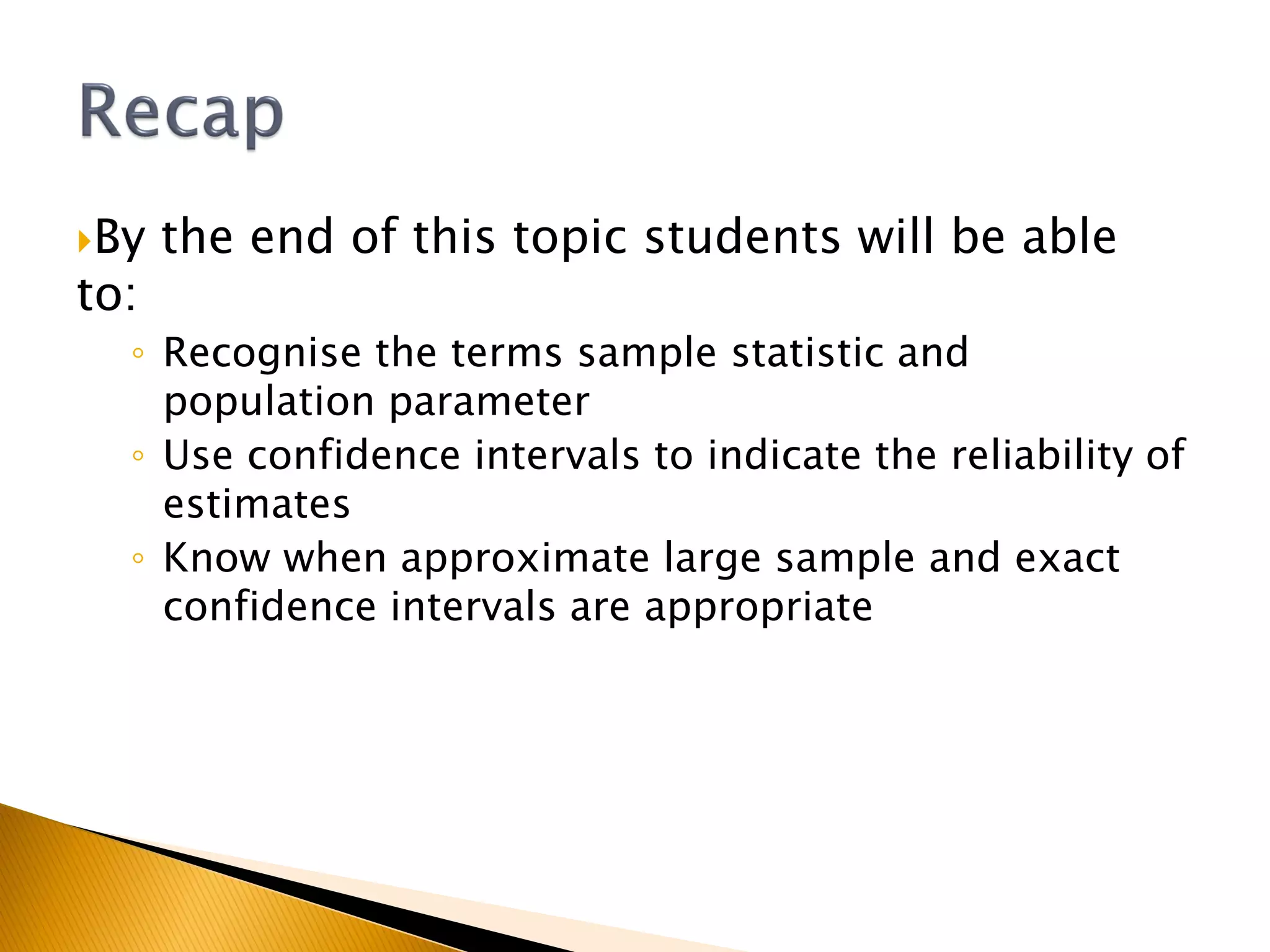 By the end of this topic students will be able
to:
◦ Recognise the terms sample statistic and
population parameter
◦ Use confidence intervals to indicate the reliability of
estimates
◦ Know when approximate large sample and exact
confidence intervals are appropriate
 
