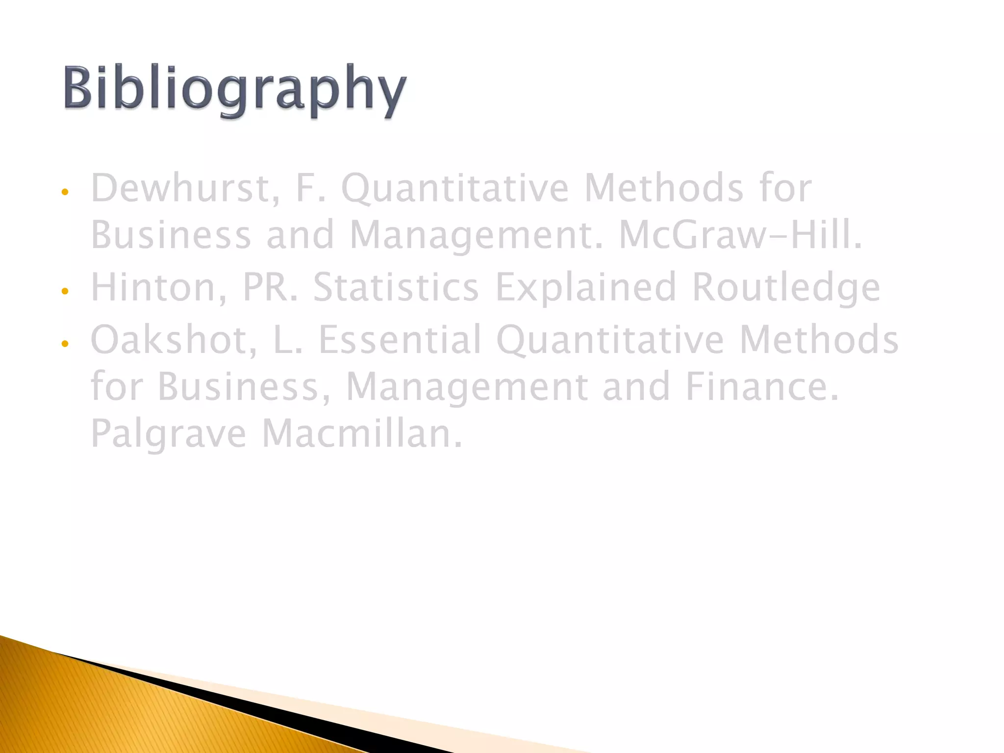• Dewhurst, F. Quantitative Methods for
Business and Management. McGraw-Hill.
• Hinton, PR. Statistics Explained Routledge
• Oakshot, L. Essential Quantitative Methods
for Business, Management and Finance.
Palgrave Macmillan.
 