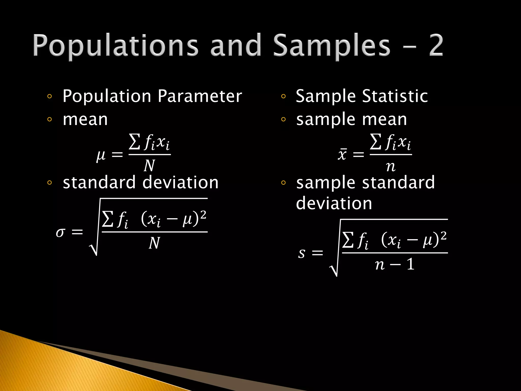 ◦ Population Parameter
◦ mean
𝜇 =
𝑓𝑖 𝑥𝑖
𝑁
◦ standard deviation
𝜎 =
𝑓𝑖 𝑥𝑖 − 𝜇 2
𝑁
◦ Sample Statistic
◦ sample mean
𝑥 =
𝑓𝑖 𝑥𝑖
𝑛
◦ sample standard
deviation
𝑠 =
𝑓𝑖 𝑥𝑖 − 𝜇 2
𝑛 − 1
 