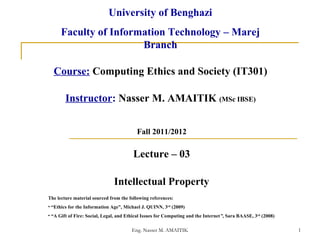 Eng. Nasser M. AMAITIK 1
Lecture – 03
Intellectual Property
Course: Computing Ethics and Society (IT301)
Instructor: Nasser M. AMAITIK (MSc IBSE)
Fall 2011/2012
University of Benghazi
Faculty of Information Technology – Marej
Branch
The lecture material sourced from the following references:
• “Ethics for the Information Age”, Michael J. QUINN, 3rd
(2009)
• “A Gift of Fire: Social, Legal, and Ethical Issues for Computing and the Internet”, Sara BAASE, 3rd
(2008)
 