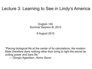 Lecture 3: Learning to See in Lindy’s America


                          English 140
                      Summer Session B, 2012

                            8 August 2012




 “Placing biological life at the center of its calculations, the modern
 State therefore does nothing other than bring to light the secret tie
 uniting power and bare life.”
     ― Giorgio Agamben, Homo Sacer
 