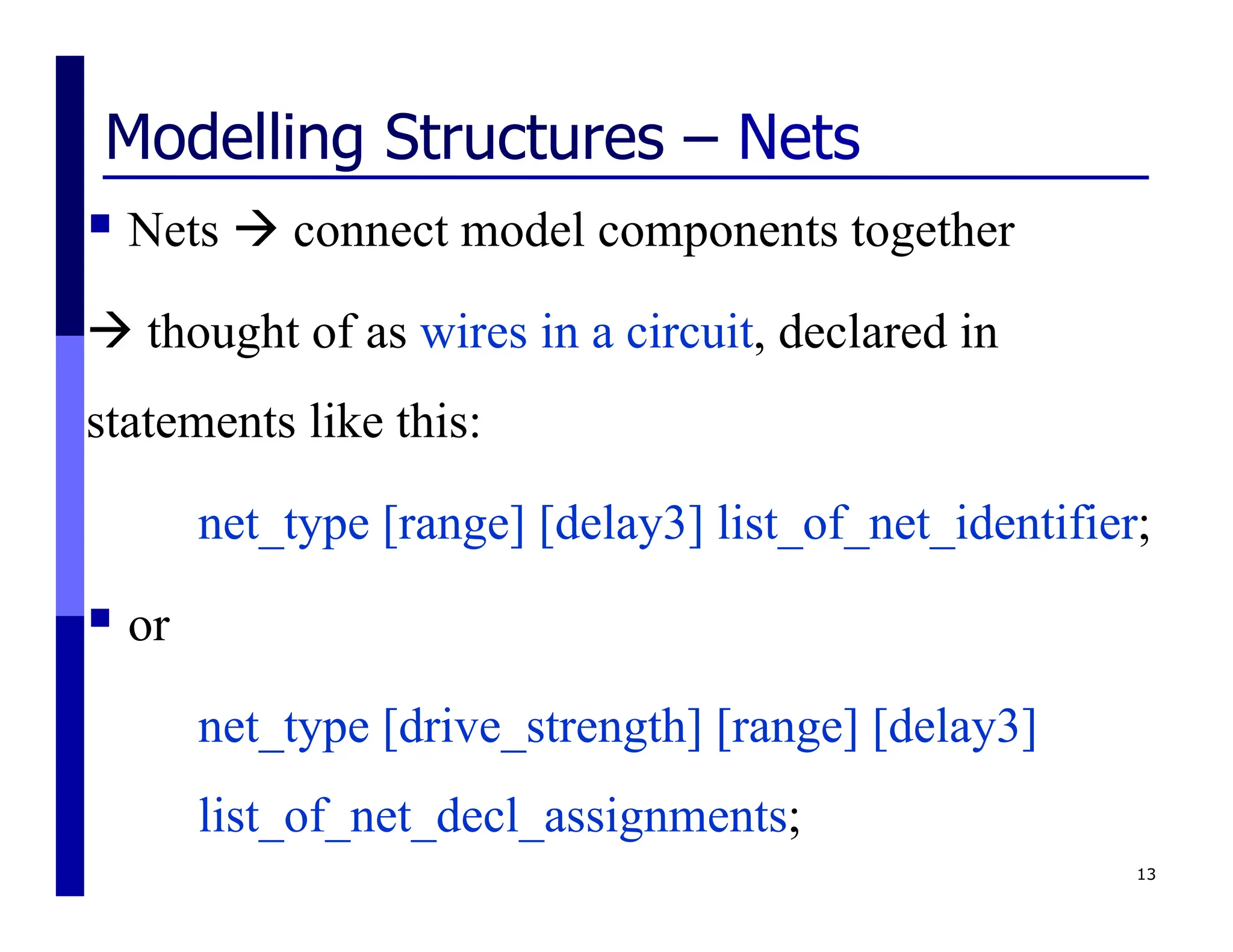 Modelling Structures – Nets
 Nets  connect model components together
 thought of as wires in a circuit, declared in
statements like this:
net_type [range] [delay3] list_of_net_identifier;
 or
net_type [drive_strength] [range] [delay3]
list_of_net_decl_assignments;
13
 