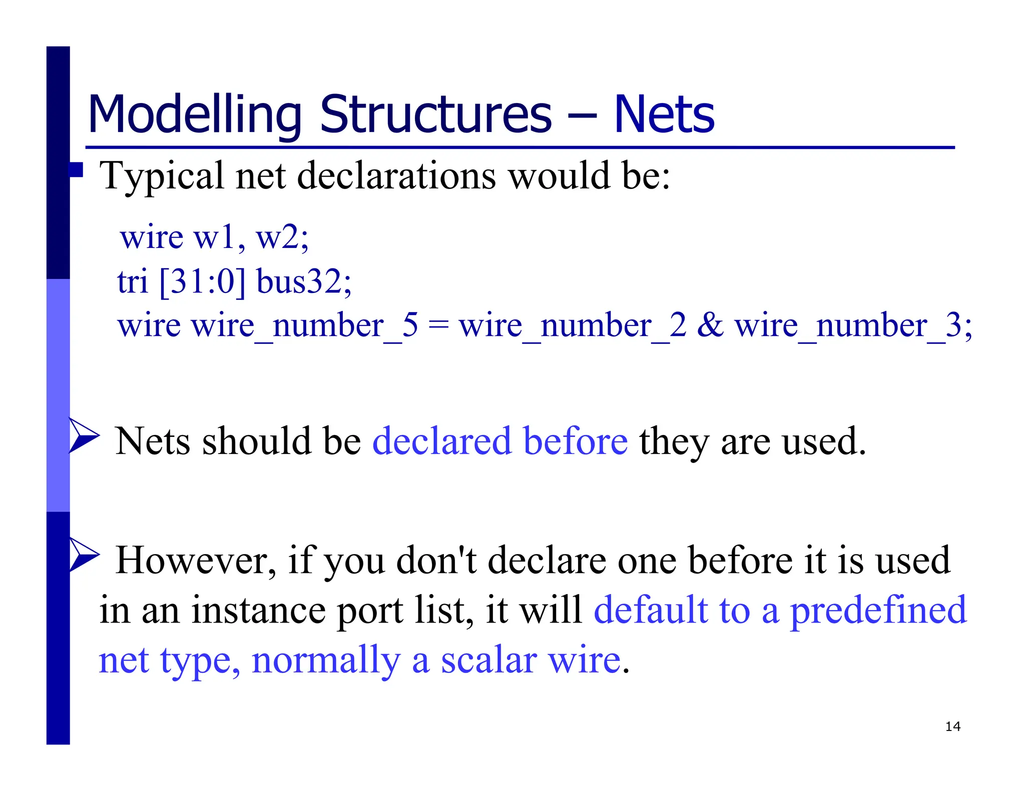 Modelling Structures – Nets
 Typical net declarations would be:
wire w1, w2;
tri [31:0] bus32;
wire wire_number_5 = wire_number_2 & wire_number_3;
 Nets should be declared before they are used.
 However, if you don't declare one before it is used
in an instance port list, it will default to a predefined
net type, normally a scalar wire.
14
 