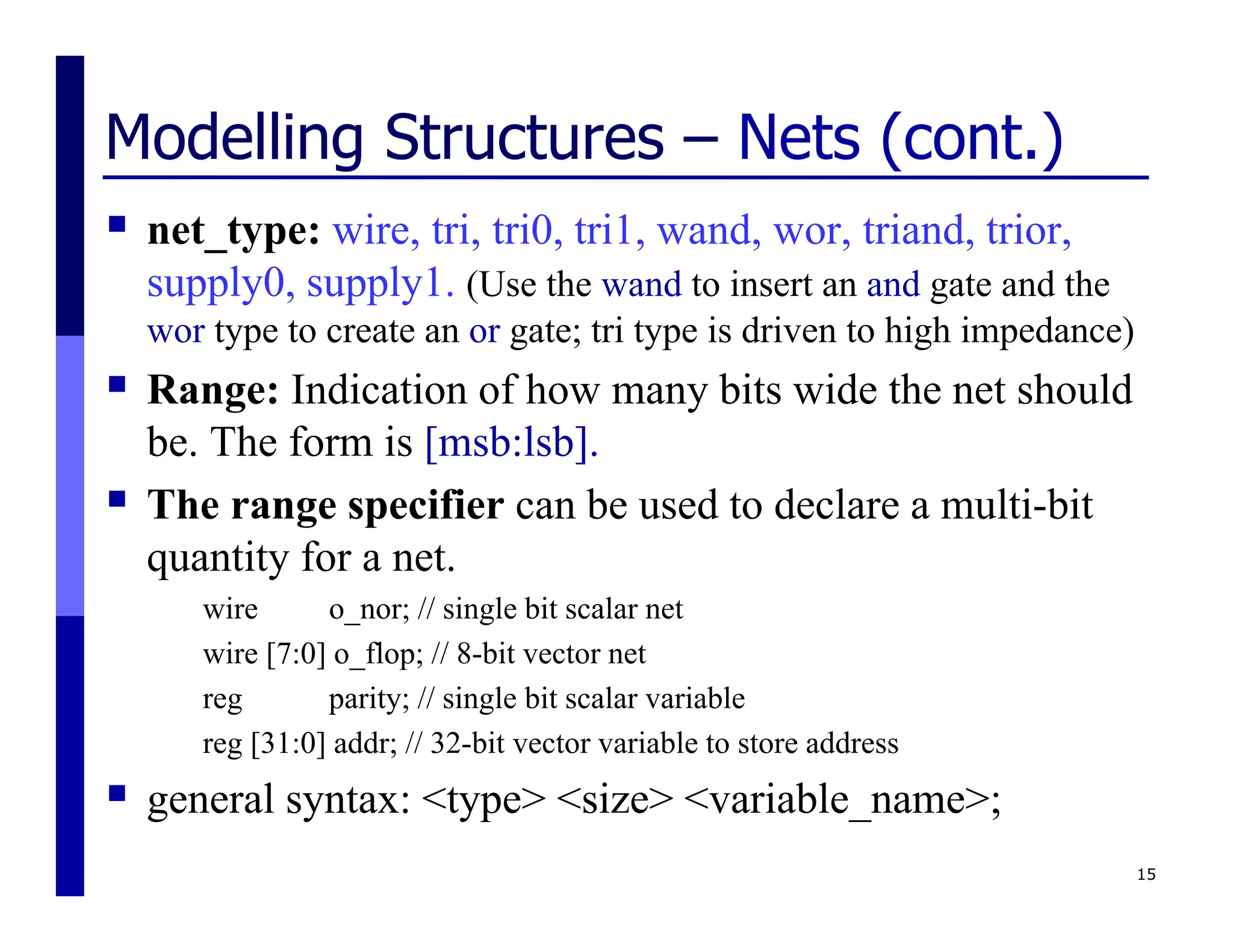 Modelling Structures – Nets (cont.)
 net_type: wire, tri, tri0, tri1, wand, wor, triand, trior,
supply0, supply1. (Use the wand to insert an and gate and the
wor type to create an or gate; tri type is driven to high impedance)
 Range: Indication of how many bits wide the net should
be. The form is [msb:lsb].
 The range specifier can be used to declare a multi-bit
quantity for a net.
wire o_nor; // single bit scalar net
wire [7:0] o_flop; // 8-bit vector net
reg parity; // single bit scalar variable
reg [31:0] addr; // 32-bit vector variable to store address
 general syntax: <type> <size> <variable_name>;
15
 