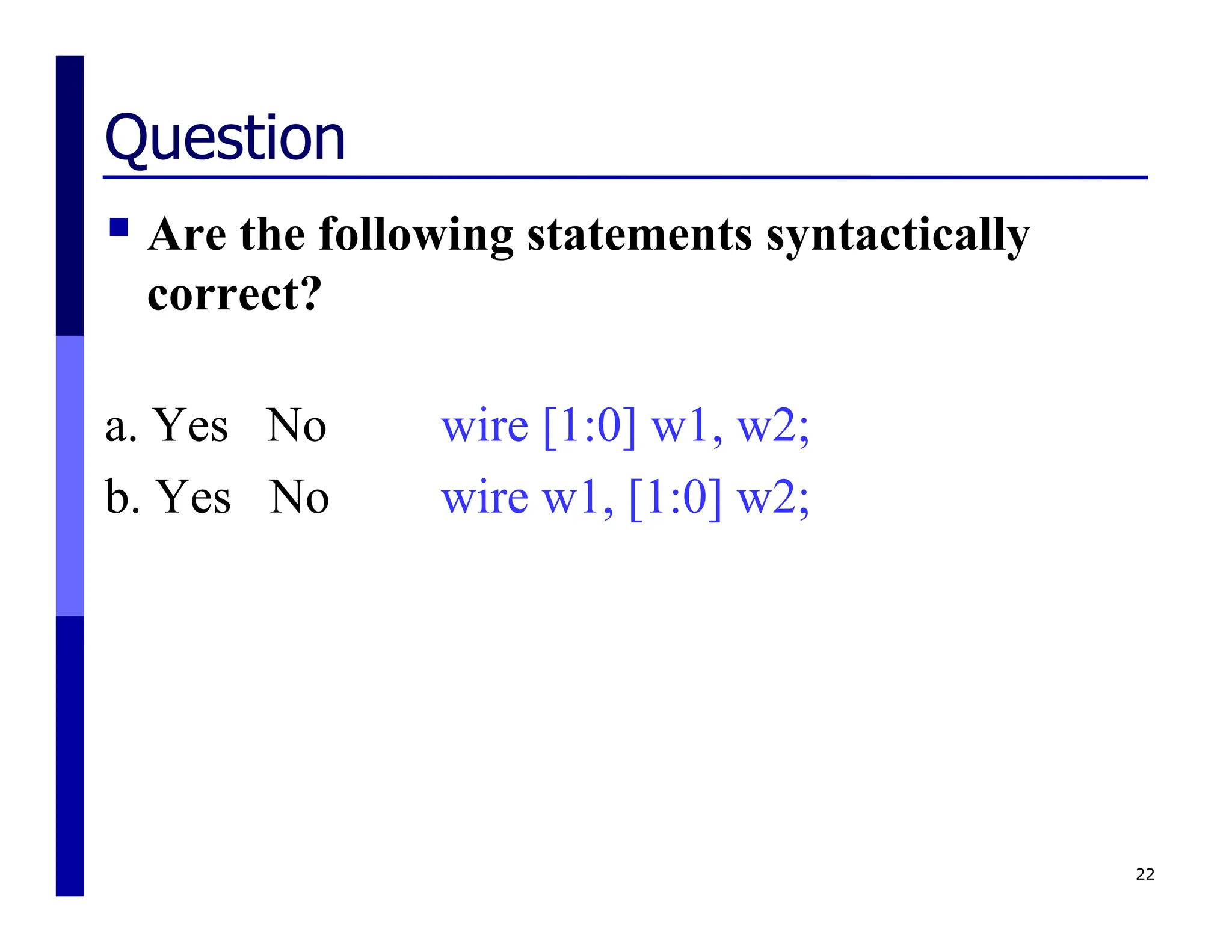 Question
 Are the following statements syntactically
correct?
a. Yes No wire [1:0] w1, w2;
b. Yes No wire w1, [1:0] w2;
22
 