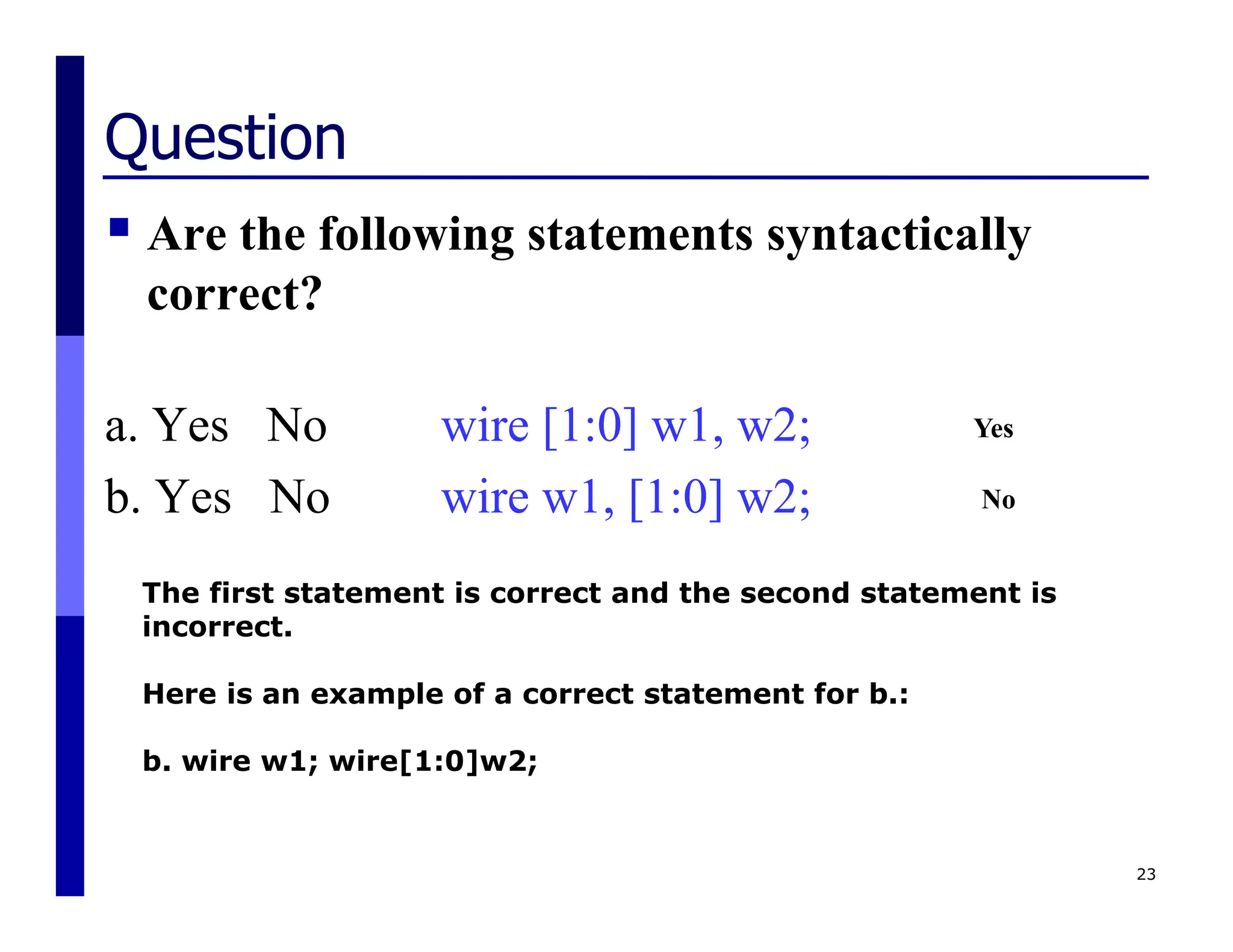 Question
 Are the following statements syntactically
correct?
a. Yes No wire [1:0] w1, w2;
b. Yes No wire w1, [1:0] w2;
23
The first statement is correct and the second statement is
incorrect.
Here is an example of a correct statement for b.:
b. wire w1; wire[1:0]w2;
Yes
No
 